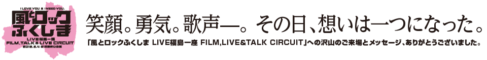 笑顔。勇気。歌声—。 その日、想いは一つになった。<br />「風とロックふくしま LIVE福島一座 FILM,LIVE＆TALK CIRCUIT」への沢山のご来場とメッセージ、ありがとうございました。