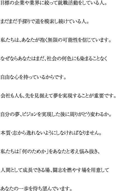 目標の企業や業界に絞って就職活動をしている人。まだまだ手探りで道を模索し続けている人。私たちは、あなたが抱く無限の可能性を信じています。なぜならあなたはまだ、社会の何色にも染まることなく自由な心を持っているからです。会社も人も、先を見据えて夢を実現することが重要です。自分の夢、ビジョンを実現した後に周りがどう変わるか。本質・志から逸れないようにしなければなりません。私たちは「何のためか」をあなたと考え悩み抜き、人間として成長できる場、闘志を燃やす場を用意してあなたの一歩を待ち望んでいます。
