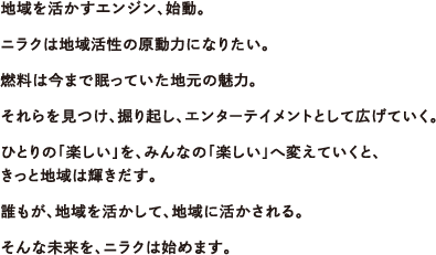 地域を活かすエンジン、始動。ニラクは地域活性の原動力になりたい。燃料は今まで眠っていた地元の魅力。それらを見つけ、掘り起し、エンターテイメントとして広げていく。ひとりの「楽しい」を、みんなの「楽しい」へ変えていくと、きっと地域は輝きだす。誰もが、地域を活かして、地域に活かされる。そんな未来を、ニラクは始めます。