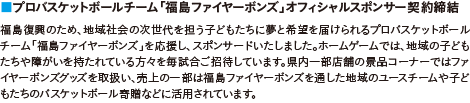 ■プロバスケットボールチーム「福島ファイヤーボンズ」オフィシャルスポンサー契約締結｜福島復興のため、地域社会の次世代を担う子どもたちに夢と希望を届けられるプロバスケットボールチーム「福島ファイヤーボンズ」を応援し、スポンサードいたしました。ホームゲームでは、地域の子どもたちや障がいを持たれている方々を毎試合ご招待しています。県内一部店舗の景品コーナーではファイヤーボンズグッズを取扱い、売上の一部は福島ファイヤーボンズを通した地域のユースチームや子どもたちのバスケットボール寄贈などに活用されています。