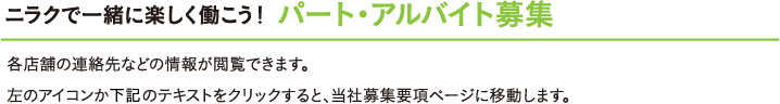 ニラクで一緒に楽しく働こう！《パート・アルバイト募集》各店舗の連絡先などの情報が閲覧できます。左のアイコンか下記のテキストをクリックすると、当社募集要項ページに移動します。