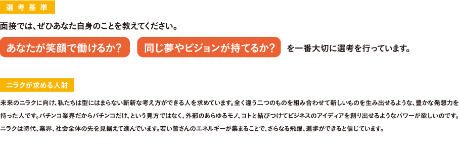 選考基準 面接では、ぜひあなた自身のことを教えてください。あなたが笑顔で働けるか？ 同じ夢やビジョンが持てるか？ を一番大切に選考を行っています。 《ニラクが求める人財》未来のニラクに向け、私たちは型にはまらない斬新な考え方ができる人を求めています。全く違う二つのものを組み合わせて新しいものを生み出せるような、豊かな発想力を持った人です。パチンコ業界だからパチンコだけ、という見方ではなく、外部のあらゆるモノ、コトと結びつけてビジネスのアイディアを創り出せるようなパワーが欲しいのです。ニラクは時代、業界、社会全体の先を見据えて進んでいます。若い皆さんのエネルギーが集まることで、さらなる飛躍、進歩ができると信じています。
