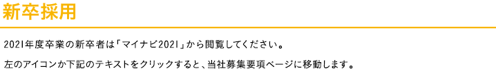 新卒採用<p>2019年度卒業の新卒者は「マイナビ2021」から閲覧してください。左のアイコンか下記のテキストをクリックすると、当社募集要項ページに移動します。