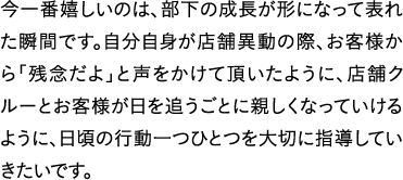 今一番嬉しいのは、部下の成長が形になって表れた瞬間です。自分自身が店舗異動の際、お客様から「残念だよ」と声をかけて頂いたように、店舗クルーとお客様が日を追うごとに親しくなっていけるように、日頃の行動一つひとつを大切に指導していきたいです。