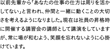 以前先輩から「あなたの仕事の仕方は周りを活かしてない」と言われ、仲間と一緒に動くことの大切さを考えるようになりました。現在は社員の昇格時に開催する講習会の講師として講演をしていますが、常に場が和むよう、笑顔を忘れないように心掛けています。