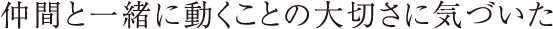 仲間と一緒に動くことの大切さに気づいた