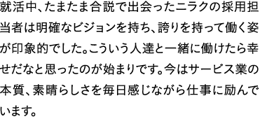 就活中、たまたま合説で出会ったニラクの採用担当者は明確なビジョンを持ち、誇りを持って働く姿が印象的でした。こういう人達と一緒に働けたら幸せだなと思ったのが始まりです。今はサービス業の本質、素晴らしさを毎日感じながら仕事に励んでいます。