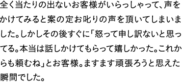 全く当たりの出ないお客様がいらっしゃって、声をかけてみると案の定お叱りの声を頂いてしまいました。しかしその後すぐに「怒って申し訳ないと思ってる。本当は話しかけてもらって嬉しかった。これからも頼むね」とお客様。ますます頑張ろうと思えた瞬間でした。