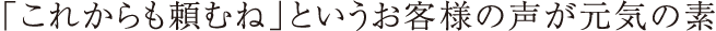 「これからも頼むね」というお客様の声が元気の素