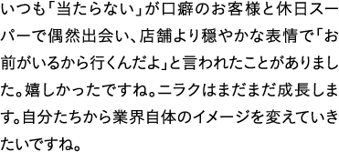 いつも「当たらない」が口癖のお客様と休日スーパーで偶然出会い、店舗より穏やかな表情で「お前がいるから行くんだよ」と言われたことがありました。嬉しかったですね。ニラクはまだまだ成長します。自分たちから業界自体のイメージを変えていきたいですね。