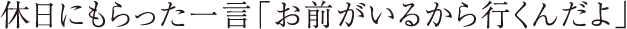 休日にもらった一言「お前がいるから行くんだよ」