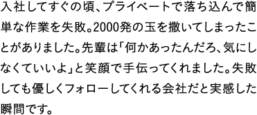 入社してすぐの頃、プライベートで落ち込んで簡単な作業を失敗。2000発の玉を撒いてしまったことがありました。先輩は「何かあったんだろ、気にしなくていいよ」と笑顔で手伝ってくれました。失敗しても優しくフォローしてくれる会社だと実感した瞬間です。
