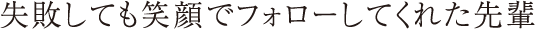 失敗しても笑顔でフォローしてくれた先輩