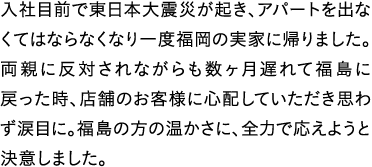 入社目前で東日本大震災が起き、アパートを出なくてはならなくなり一度福岡の実家に帰りました。両親に反対されながらも数ヶ月遅れて福島に戻った時、店舗のお客様に心配していただき思わず涙目に。福島の方の温かさに、全力で応えようと決意しました。