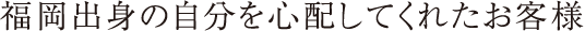 福岡出身の自分を心配してくれたお客様