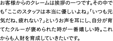 お客様からのクレームは挨拶の一つです。その中でも「ここのスタッフは本当に優しいよね」「いつも元気だね、疲れない？」というお声を耳にし、自分が育てたクルーが褒められた時が一番嬉しい時。これからも人財を育成していきたいです。