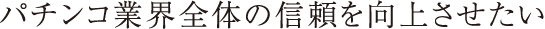 パチンコ業界全体の信頼を向上させたい