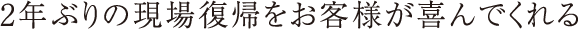 2年ぶりの現場復帰をお客様が喜んでくれる