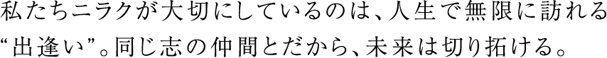 私たちニラクが大切にしているのは、人生で無限に訪れる“出逢い”。同じ志の仲間とだから、未来は切り拓ける。
