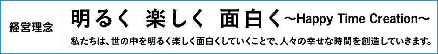 経営理念「明るく 楽しく 面白く〜Happy Time Creation〜:私たちは、世の中を明るく楽しく面白くしていくことで、人々の幸せな時間を創造していきます。」