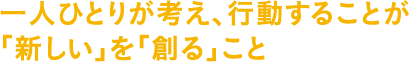 一人ひとりが考え、行動することが「新しい」を「創る」こと