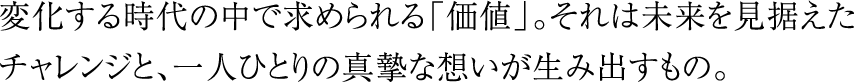 変化する時代の中で求められる「価値」。それは未来を見据えたチャレンジと、一人ひとりの真摯な想いが生み出すもの。